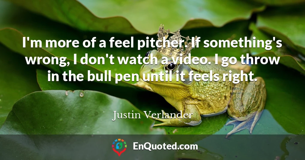 I'm more of a feel pitcher. If something's wrong, I don't watch a video. I go throw in the bull pen until it feels right.