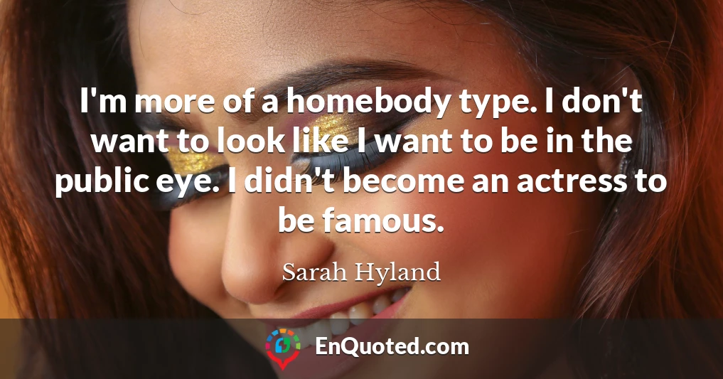 I'm more of a homebody type. I don't want to look like I want to be in the public eye. I didn't become an actress to be famous.