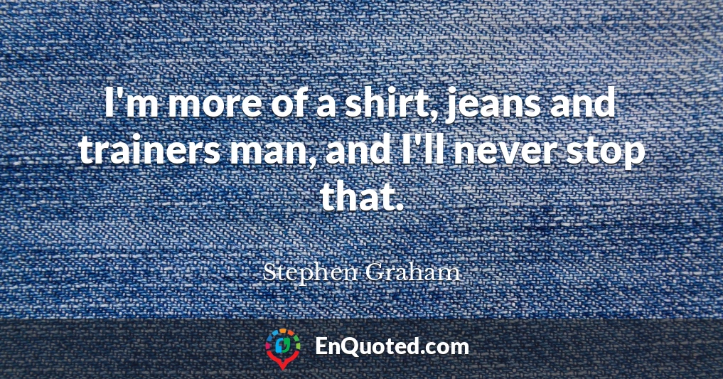I'm more of a shirt, jeans and trainers man, and I'll never stop that.