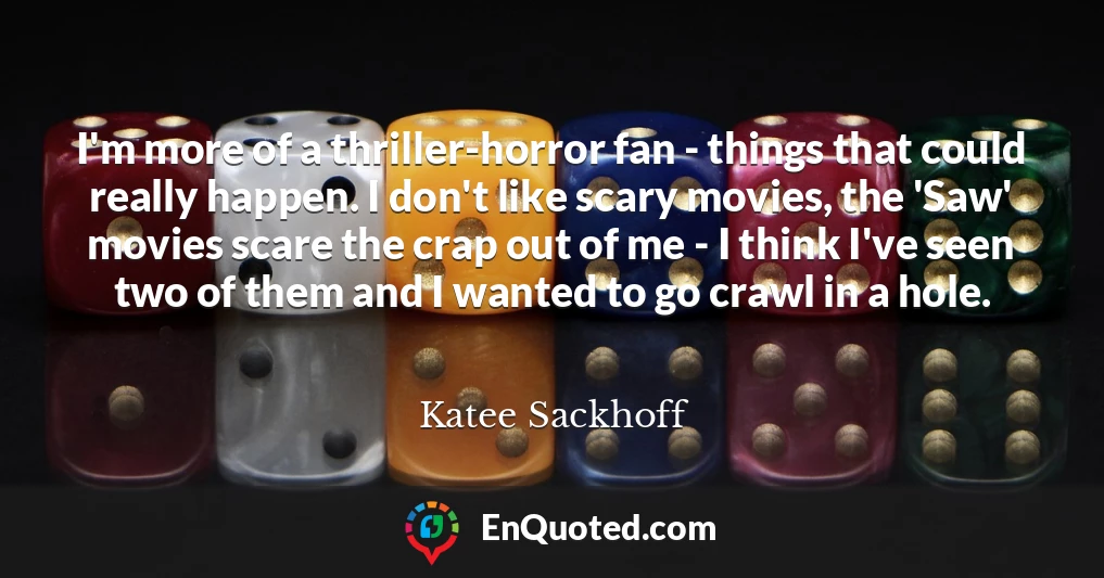 I'm more of a thriller-horror fan - things that could really happen. I don't like scary movies, the 'Saw' movies scare the crap out of me - I think I've seen two of them and I wanted to go crawl in a hole.