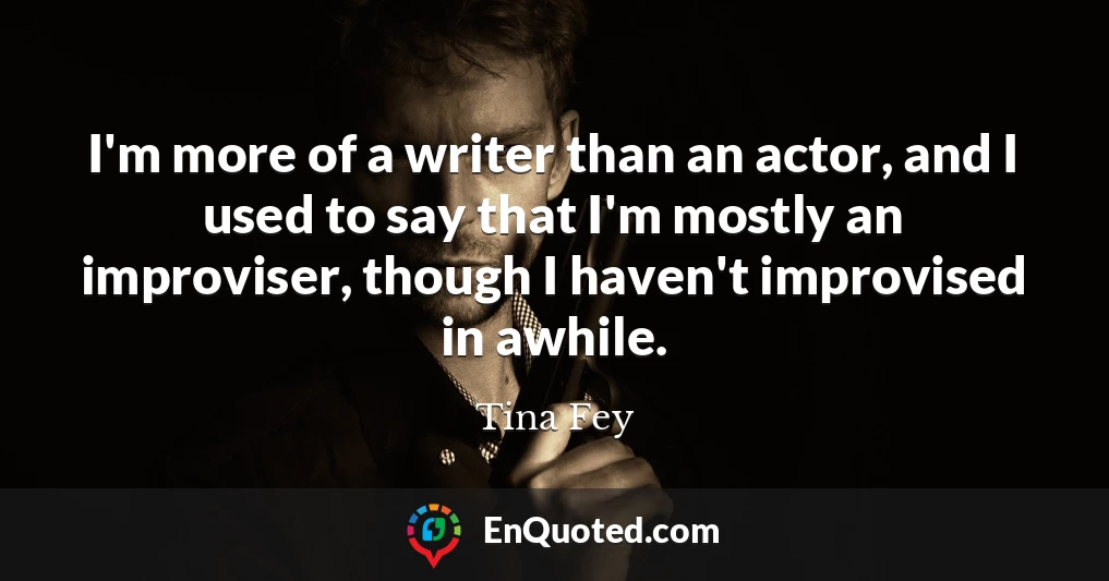 I'm more of a writer than an actor, and I used to say that I'm mostly an improviser, though I haven't improvised in awhile.