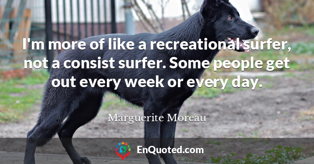 I'm more of like a recreational surfer, not a consist surfer. Some people get out every week or every day.