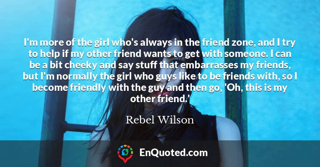 I'm more of the girl who's always in the friend zone, and I try to help if my other friend wants to get with someone. I can be a bit cheeky and say stuff that embarrasses my friends, but I'm normally the girl who guys like to be friends with, so I become friendly with the guy and then go, 'Oh, this is my other friend.'