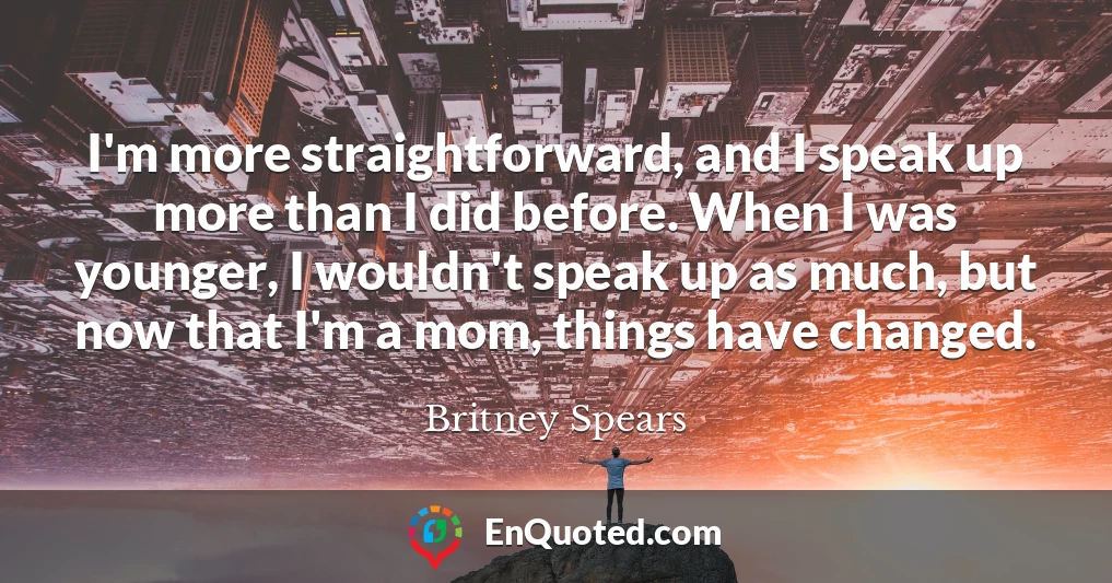 I'm more straightforward, and I speak up more than I did before. When I was younger, I wouldn't speak up as much, but now that I'm a mom, things have changed.