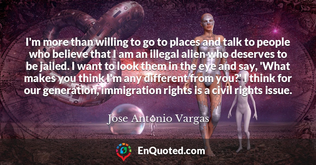 I'm more than willing to go to places and talk to people who believe that I am an illegal alien who deserves to be jailed. I want to look them in the eye and say, 'What makes you think I'm any different from you?' I think for our generation, immigration rights is a civil rights issue.