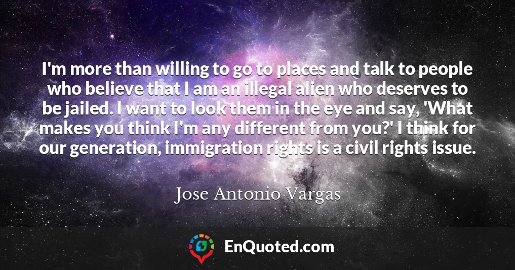 I'm more than willing to go to places and talk to people who believe that I am an illegal alien who deserves to be jailed. I want to look them in the eye and say, 'What makes you think I'm any different from you?' I think for our generation, immigration rights is a civil rights issue.