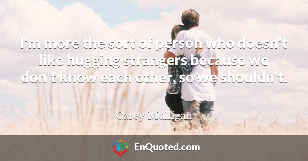 I'm more the sort of person who doesn't like hugging strangers because we don't know each other, so we shouldn't.