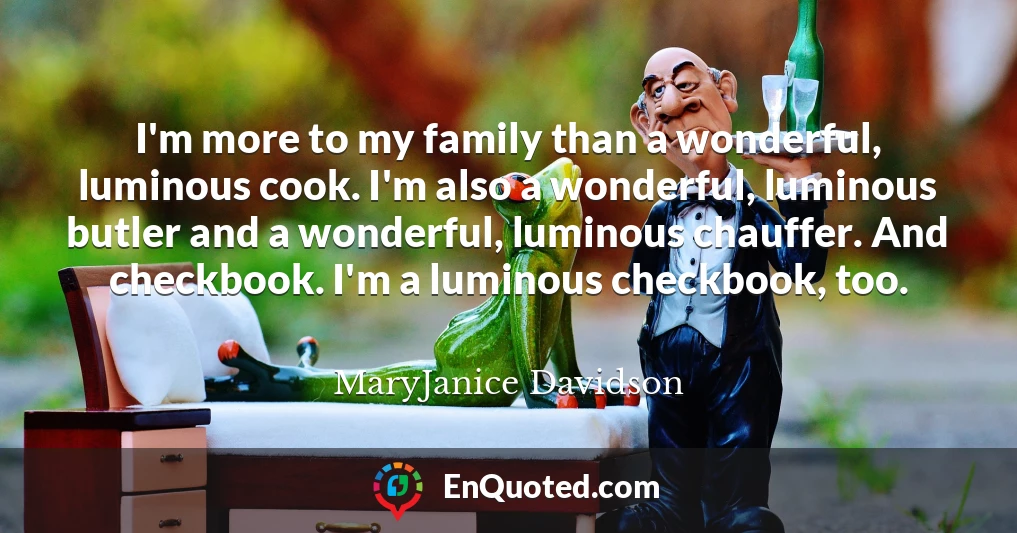 I'm more to my family than a wonderful, luminous cook. I'm also a wonderful, luminous butler and a wonderful, luminous chauffer. And checkbook. I'm a luminous checkbook, too.