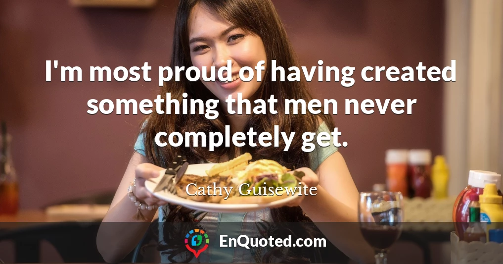 I'm most proud of having created something that men never completely get.