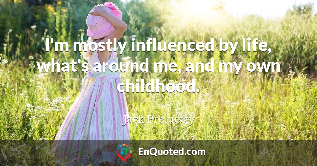I'm mostly influenced by life, what's around me, and my own childhood.
