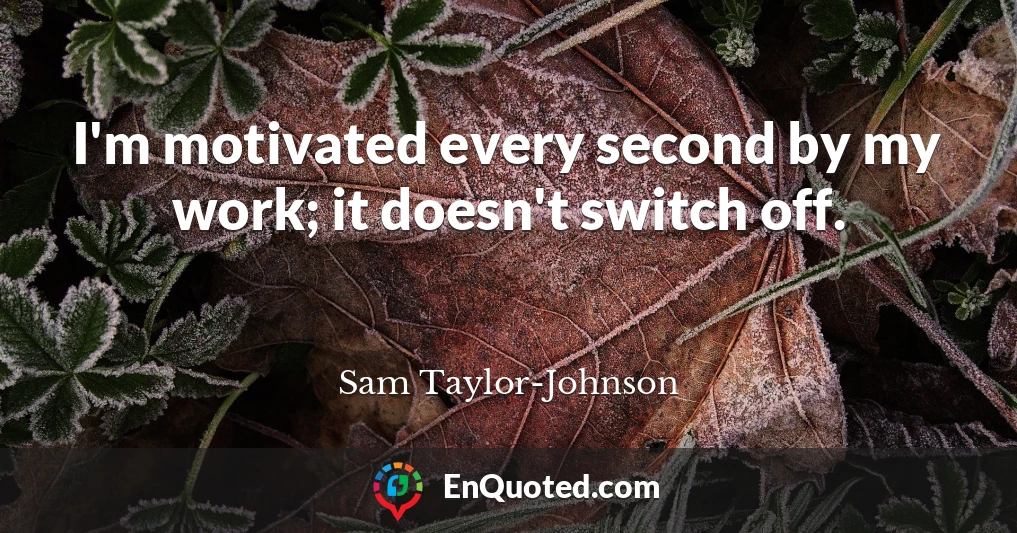 I'm motivated every second by my work; it doesn't switch off.