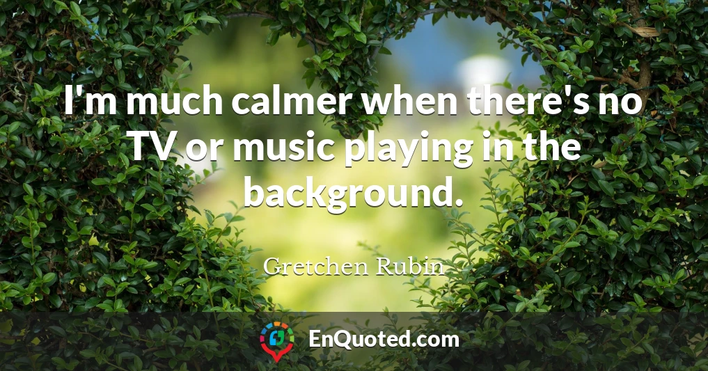 I'm much calmer when there's no TV or music playing in the background.