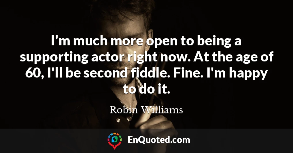 I'm much more open to being a supporting actor right now. At the age of 60, I'll be second fiddle. Fine. I'm happy to do it.