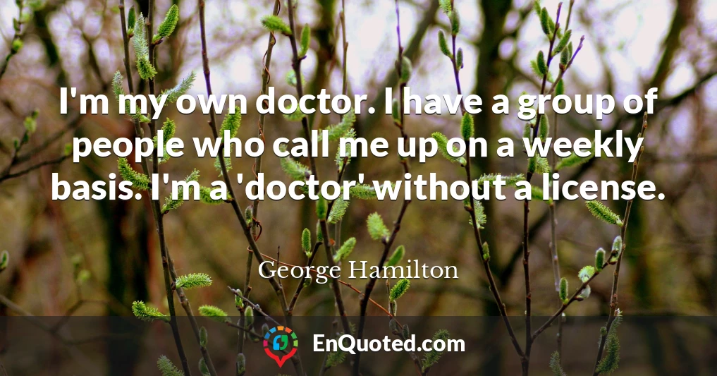 I'm my own doctor. I have a group of people who call me up on a weekly basis. I'm a 'doctor' without a license.