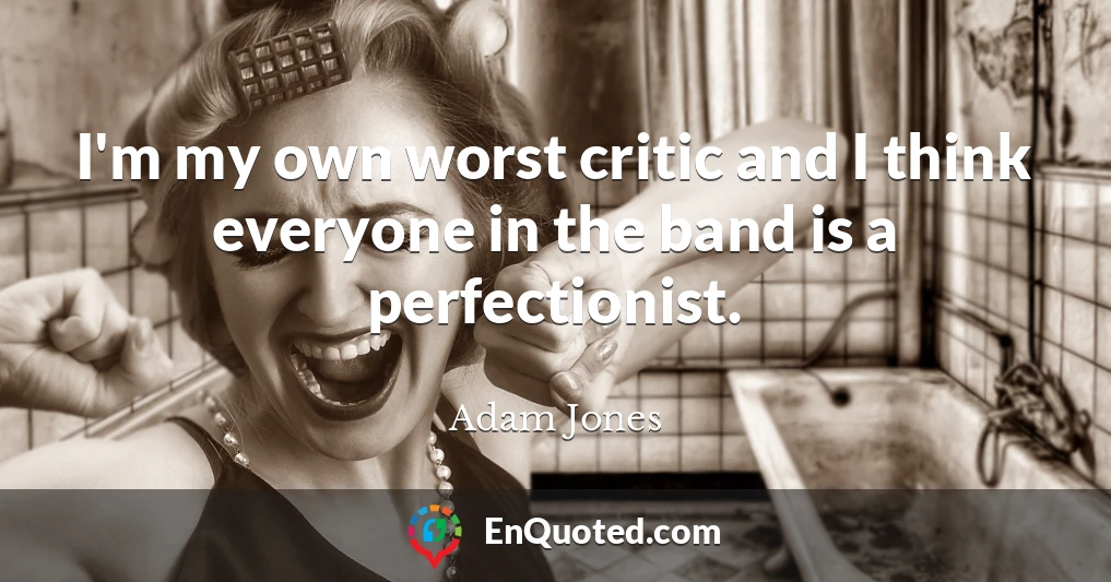 I'm my own worst critic and I think everyone in the band is a perfectionist.