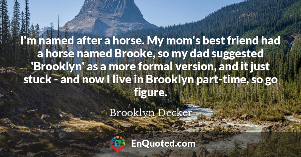 I'm named after a horse. My mom's best friend had a horse named Brooke, so my dad suggested 'Brooklyn' as a more formal version, and it just stuck - and now I live in Brooklyn part-time, so go figure.