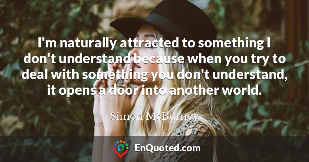I'm naturally attracted to something I don't understand because when you try to deal with something you don't understand, it opens a door into another world.