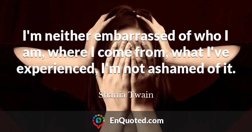 I'm neither embarrassed of who I am, where I come from, what I've experienced, I'm not ashamed of it.