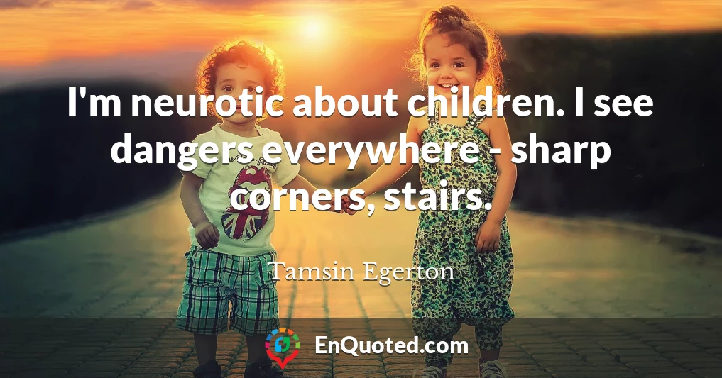 I'm neurotic about children. I see dangers everywhere - sharp corners, stairs.