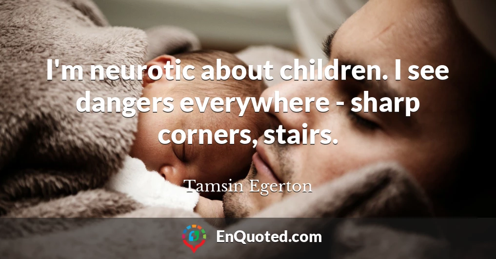 I'm neurotic about children. I see dangers everywhere - sharp corners, stairs.