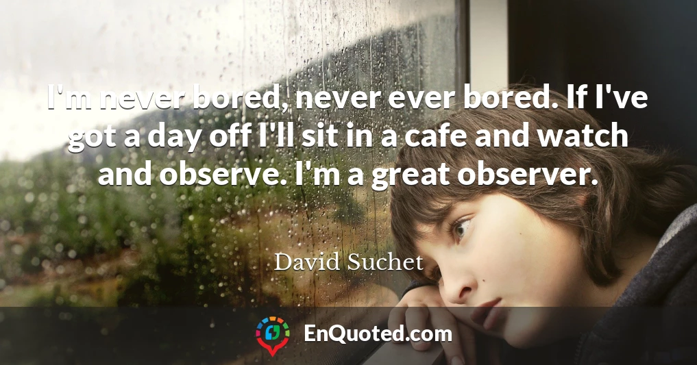 I'm never bored, never ever bored. If I've got a day off I'll sit in a cafe and watch and observe. I'm a great observer.
