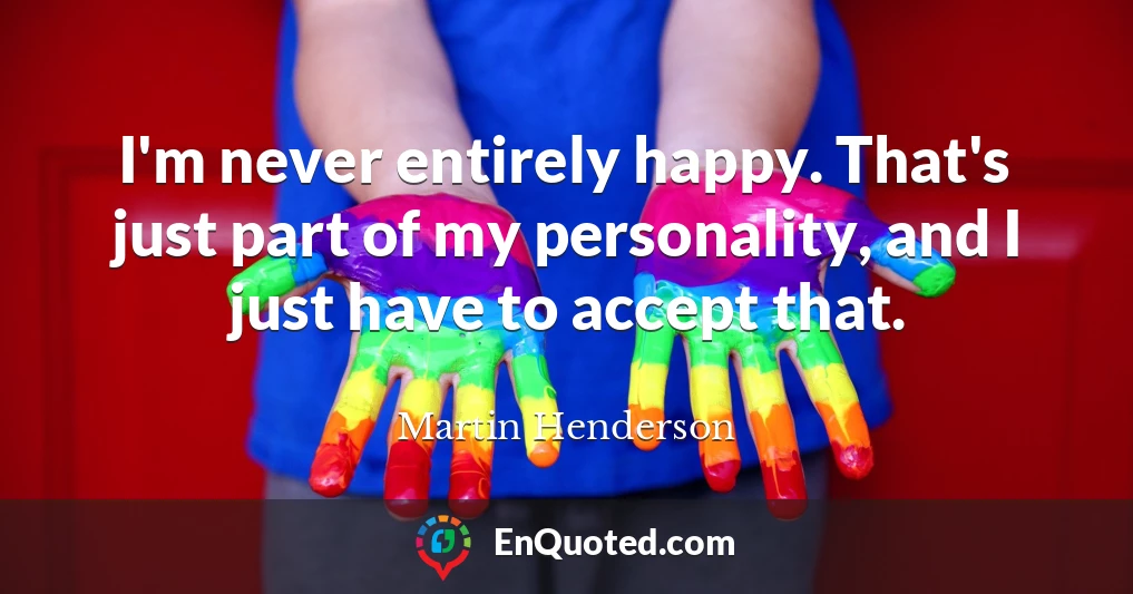 I'm never entirely happy. That's just part of my personality, and I just have to accept that.