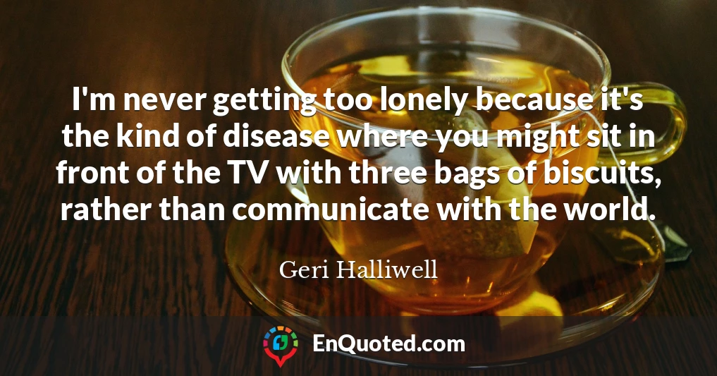 I'm never getting too lonely because it's the kind of disease where you might sit in front of the TV with three bags of biscuits, rather than communicate with the world.