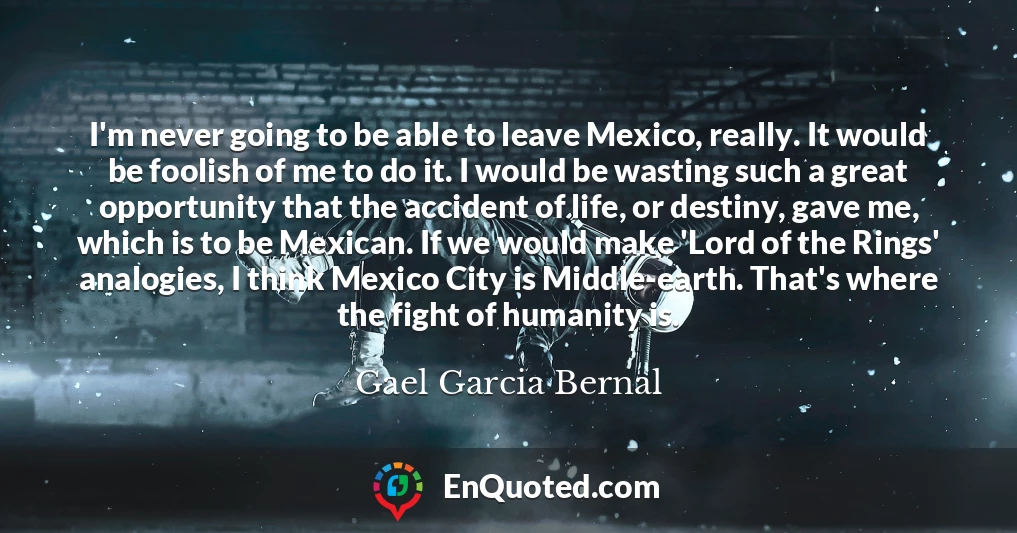 I'm never going to be able to leave Mexico, really. It would be foolish of me to do it. I would be wasting such a great opportunity that the accident of life, or destiny, gave me, which is to be Mexican. If we would make 'Lord of the Rings' analogies, I think Mexico City is Middle-earth. That's where the fight of humanity is.