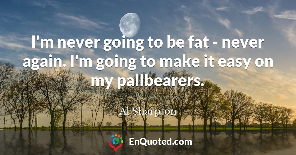 I'm never going to be fat - never again. I'm going to make it easy on my pallbearers.