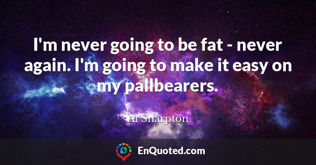 I'm never going to be fat - never again. I'm going to make it easy on my pallbearers.