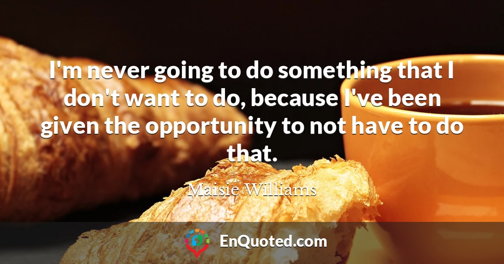 I'm never going to do something that I don't want to do, because I've been given the opportunity to not have to do that.