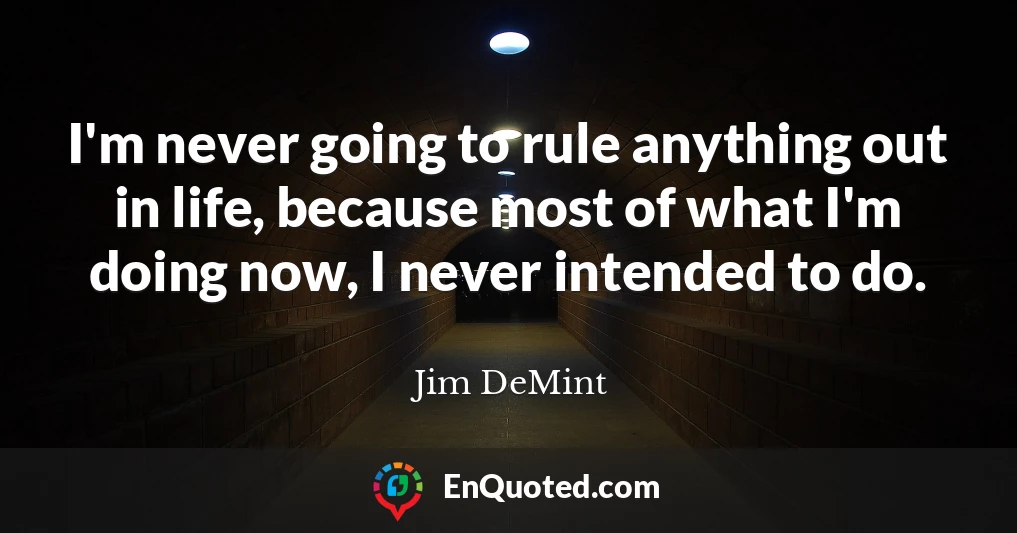 I'm never going to rule anything out in life, because most of what I'm doing now, I never intended to do.