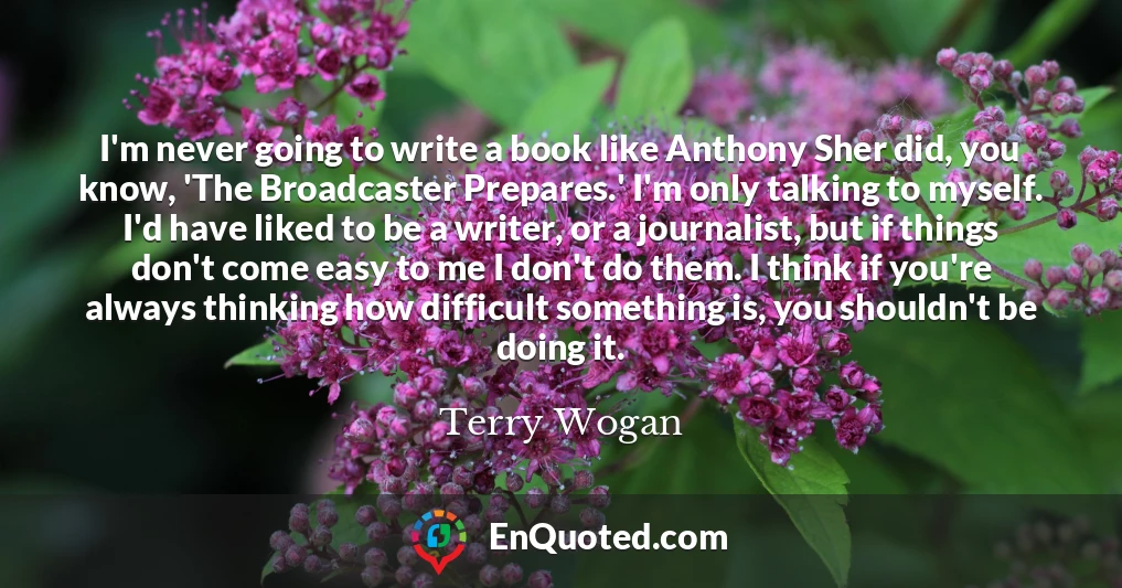 I'm never going to write a book like Anthony Sher did, you know, 'The Broadcaster Prepares.' I'm only talking to myself. I'd have liked to be a writer, or a journalist, but if things don't come easy to me I don't do them. I think if you're always thinking how difficult something is, you shouldn't be doing it.