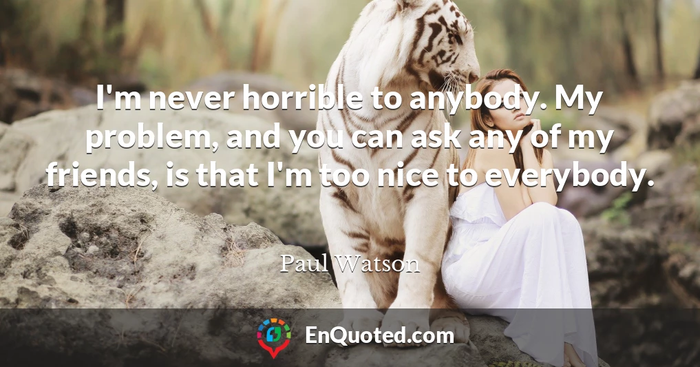 I'm never horrible to anybody. My problem, and you can ask any of my friends, is that I'm too nice to everybody.