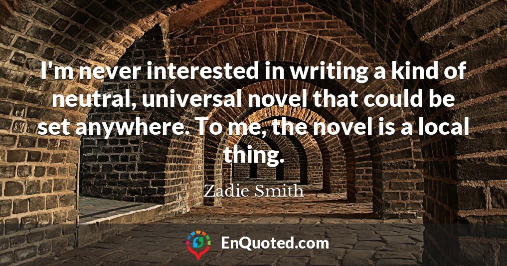 I'm never interested in writing a kind of neutral, universal novel that could be set anywhere. To me, the novel is a local thing.