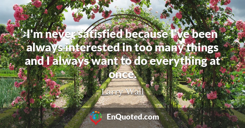 I'm never satisfied because I've been always interested in too many things and I always want to do everything at once.