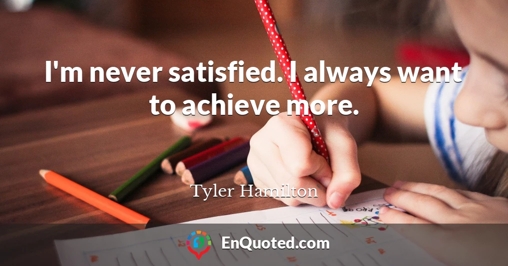 I'm never satisfied. I always want to achieve more.