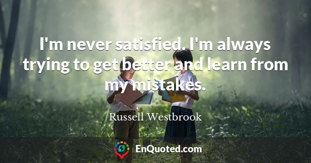 I'm never satisfied. I'm always trying to get better and learn from my mistakes.