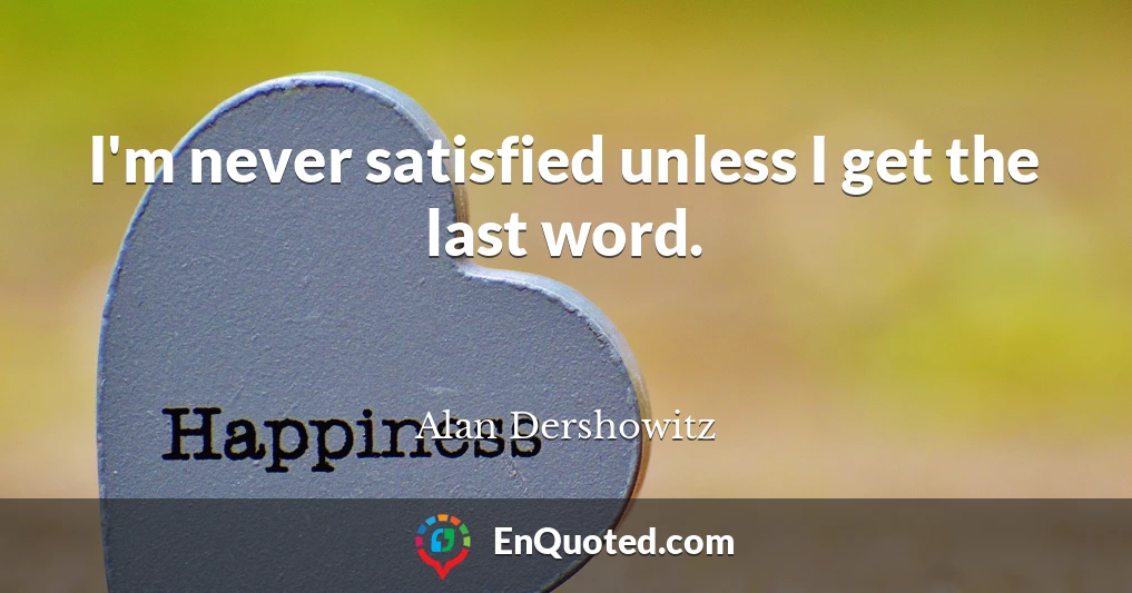 I'm never satisfied unless I get the last word.