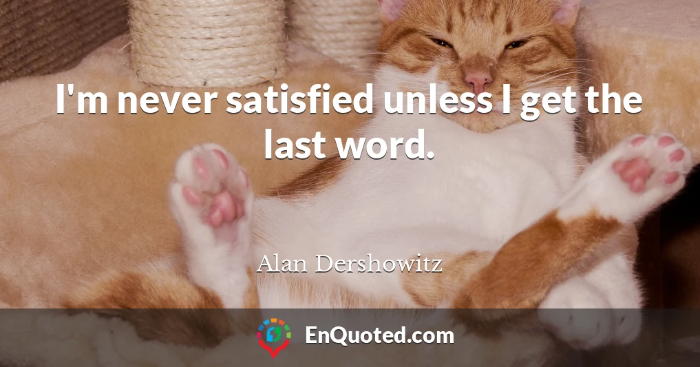 I'm never satisfied unless I get the last word.