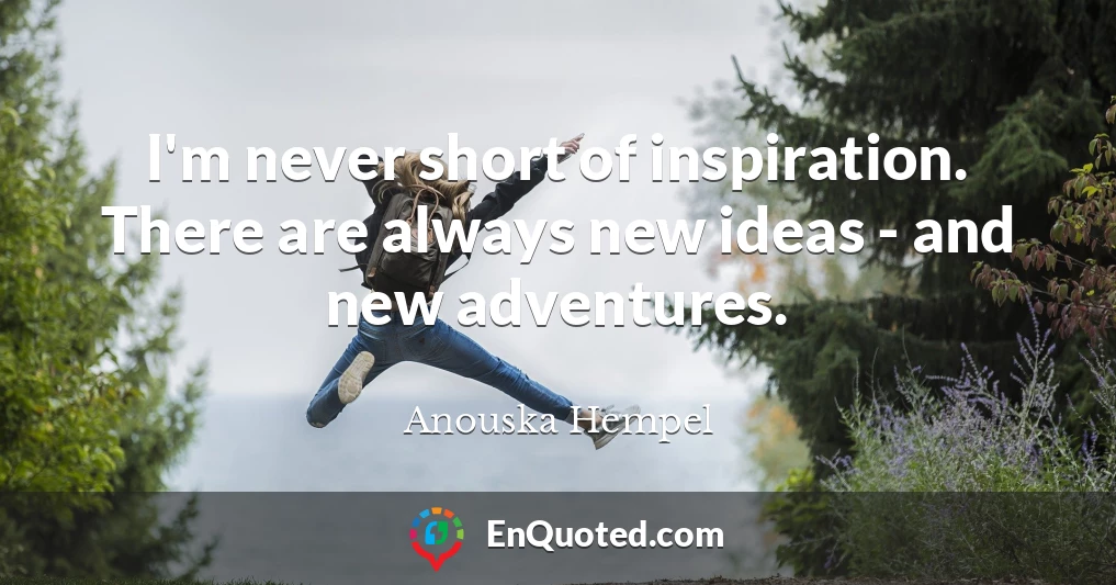 I'm never short of inspiration. There are always new ideas - and new adventures.