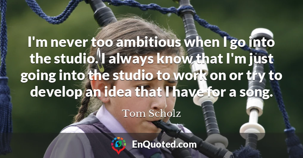 I'm never too ambitious when I go into the studio. I always know that I'm just going into the studio to work on or try to develop an idea that I have for a song.