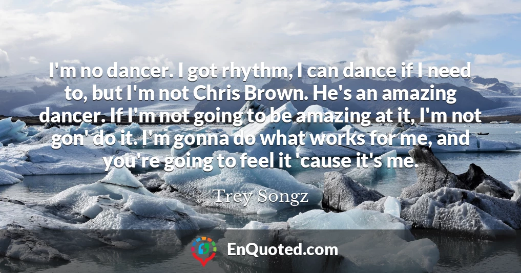 I'm no dancer. I got rhythm, I can dance if I need to, but I'm not Chris Brown. He's an amazing dancer. If I'm not going to be amazing at it, I'm not gon' do it. I'm gonna do what works for me, and you're going to feel it 'cause it's me.