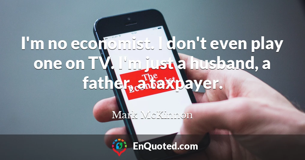 I'm no economist. I don't even play one on TV. I'm just a husband, a father, a taxpayer.