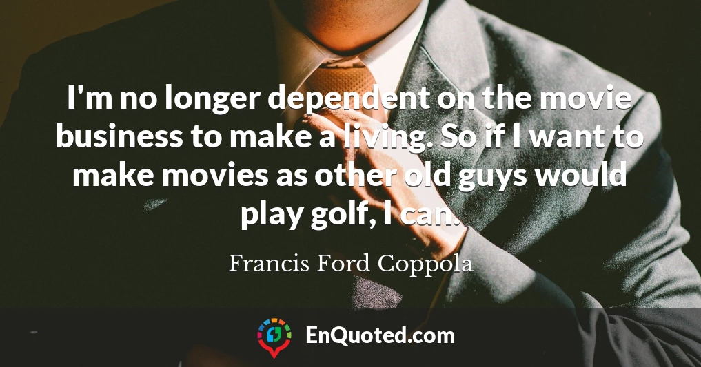 I'm no longer dependent on the movie business to make a living. So if I want to make movies as other old guys would play golf, I can.