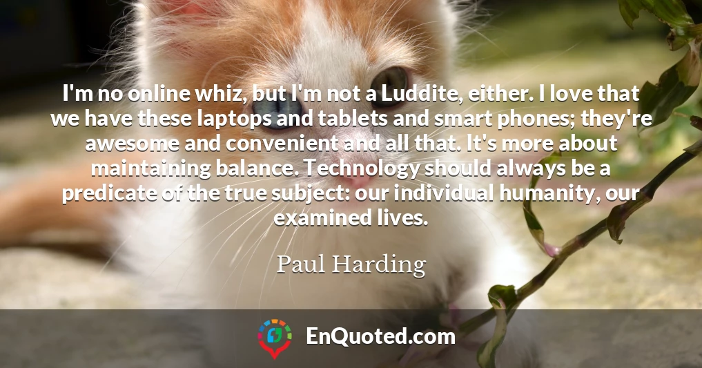 I'm no online whiz, but I'm not a Luddite, either. I love that we have these laptops and tablets and smart phones; they're awesome and convenient and all that. It's more about maintaining balance. Technology should always be a predicate of the true subject: our individual humanity, our examined lives.