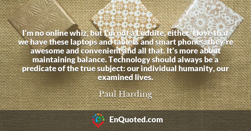 I'm no online whiz, but I'm not a Luddite, either. I love that we have these laptops and tablets and smart phones; they're awesome and convenient and all that. It's more about maintaining balance. Technology should always be a predicate of the true subject: our individual humanity, our examined lives.