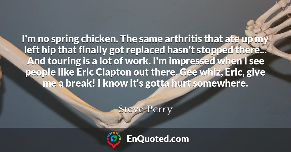 I'm no spring chicken. The same arthritis that ate up my left hip that finally got replaced hasn't stopped there... And touring is a lot of work. I'm impressed when I see people like Eric Clapton out there. Gee whiz, Eric, give me a break! I know it's gotta hurt somewhere.