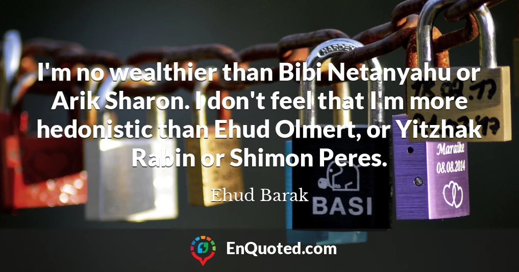 I'm no wealthier than Bibi Netanyahu or Arik Sharon. I don't feel that I'm more hedonistic than Ehud Olmert, or Yitzhak Rabin or Shimon Peres.