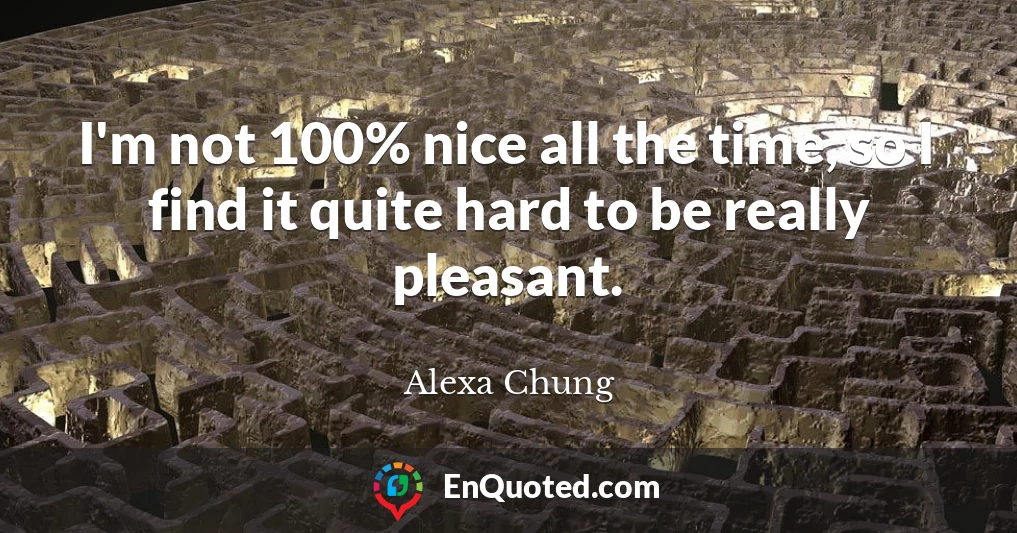 I'm not 100% nice all the time, so I find it quite hard to be really pleasant.